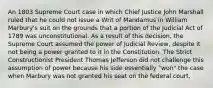 An 1803 Supreme Court case in which Chief Justice John Marshall ruled that he could not issue a Writ of Mandamus in William Marbury's suit on the grounds that a portion of the Judicial Act of 1789 was unconstitutional. As a result of this decision, the Supreme Court assumed the power of Judicial Review, despite it not being a power granted to it in the Constitution. The Strict Constructionist President Thomas Jefferson did not challenge this assumption of power because his side essentially "won" the case when Marbury was not granted his seat on the federal court.