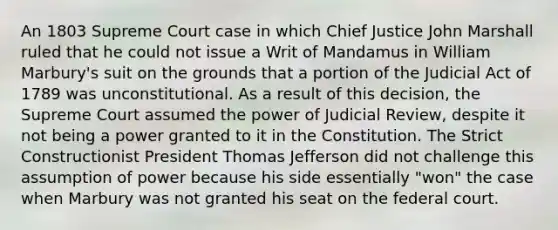 An 1803 Supreme Court case in which Chief Justice John Marshall ruled that he could not issue a Writ of Mandamus in William Marbury's suit on the grounds that a portion of the Judicial Act of 1789 was unconstitutional. As a result of this decision, the Supreme Court assumed the power of Judicial Review, despite it not being a power granted to it in the Constitution. The Strict Constructionist President Thomas Jefferson did not challenge this assumption of power because his side essentially "won" the case when Marbury was not granted his seat on the federal court.