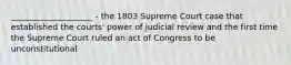 ____________________ - the 1803 Supreme Court case that established the courts' power of judicial review and the first time the Supreme Court ruled an act of Congress to be unconstitutional