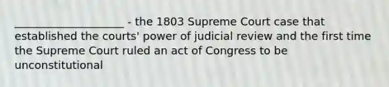 ____________________ - the 1803 Supreme Court case that established the courts' power of judicial review and the first time the Supreme Court ruled an act of Congress to be unconstitutional