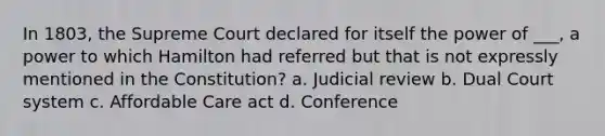 In 1803, the Supreme Court declared for itself the power of ___, a power to which Hamilton had referred but that is not expressly mentioned in the Constitution? a. Judicial review b. Dual Court system c. Affordable Care act d. Conference