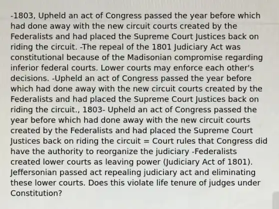 -1803, Upheld an act of Congress passed the year before which had done away with the new circuit courts created by the Federalists and had placed the Supreme Court Justices back on riding the circuit. -The repeal of the 1801 Judiciary Act was constitutional because of the Madisonian compromise regarding inferior federal courts. Lower courts may enforce each other's decisions. -Upheld an act of Congress passed the year before which had done away with the new circuit courts created by the Federalists and had placed the Supreme Court Justices back on riding the circuit., 1803- Upheld an act of Congress passed the year before which had done away with the new circuit courts created by the Federalists and had placed the Supreme Court Justices back on riding the circuit = Court rules that Congress did have the authority to reorganize the judiciary -Federalists created lower courts as leaving power (Judiciary Act of 1801). Jeffersonian passed act repealing judiciary act and eliminating these lower courts. Does this violate life tenure of judges under Constitution?