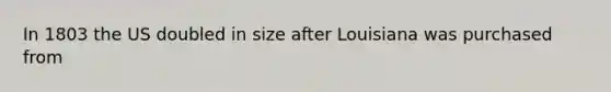 In 1803 the US doubled in size after Louisiana was purchased from