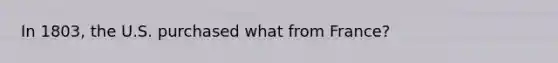 In 1803, the U.S. purchased what from France?