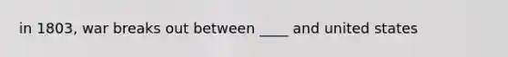 in 1803, war breaks out between ____ and united states