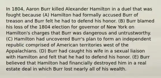 In 1804, Aaron Burr killed Alexander Hamilton in a duel that was fought because (A) Hamilton had formally accused Burr of treason and Burr felt he had to defend his honor. (B) Burr blamed his loss of the 1804 election for governor of New York on Hamilton's charges that Burr was dangerous and untrustworthy. (C) Hamilton had uncovered Burr's plan to form an independent republic comprised of American territories west of the Appalachians. (D) Burr had caught his wife in a sexual liaison with Hamilton and felt that he had to defend his honor. (E) Burr believed that Hamilton had financially destroyed him in a real estate deal in which Burr lost nearly all of his wealth.