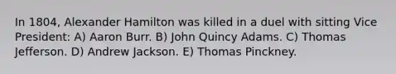 In 1804, Alexander Hamilton was killed in a duel with sitting Vice President: A) Aaron Burr. B) John Quincy Adams. C) Thomas Jefferson. D) Andrew Jackson. E) Thomas Pinckney.