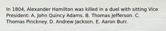 In 1804, Alexander Hamilton was killed in a duel with sitting Vice President: A. John Quincy Adams. B. Thomas Jefferson. C. Thomas Pinckney. D. Andrew Jackson. E. Aaron Burr.