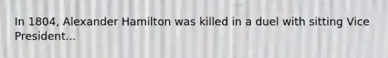 In 1804, Alexander Hamilton was killed in a duel with sitting Vice President...