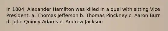 In 1804, Alexander Hamilton was killed in a duel with sitting Vice President: a. Thomas Jefferson b. Thomas Pinckney c. Aaron Burr d. John Quincy Adams e. Andrew Jackson