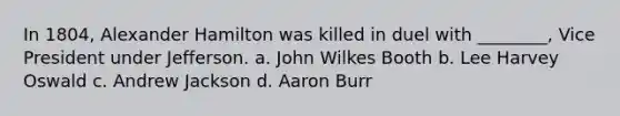 In 1804, Alexander Hamilton was killed in duel with ________, Vice President under Jefferson. a. John Wilkes Booth b. Lee Harvey Oswald c. Andrew Jackson d. Aaron Burr