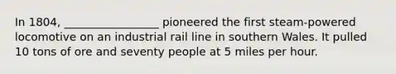 In 1804, _________________ pioneered the first steam-powered locomotive on an industrial rail line in southern Wales. It pulled 10 tons of ore and seventy people at 5 miles per hour.