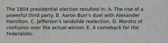 The 1804 presidential election resulted in: A. The rise of a powerful third party. B. Aaron Burr's duel with Alexander Hamilton. C. Jefferson's landslide reelection. D. Months of confusion over the actual winner. E. A comeback for the Federalists.