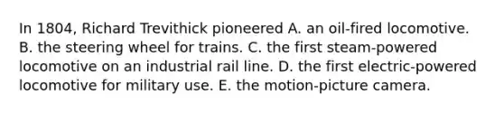 In 1804, Richard Trevithick pioneered A. an oil-fired locomotive. B. the steering wheel for trains. C. the first steam-powered locomotive on an industrial rail line. D. the first electric-powered locomotive for military use. E. the motion-picture camera.