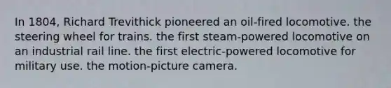 In 1804, Richard Trevithick pioneered an oil-fired locomotive. the steering wheel for trains. the first steam-powered locomotive on an industrial rail line. the first electric-powered locomotive for military use. the motion-picture camera.