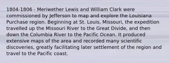 1804-1806 - Meriwether Lewis and William Clark were commissioned by Jefferson to map and explore the Louisiana Purchase region. Beginning at St. Louis, Missouri, the expedition travelled up the Missouri River to the Great Divide, and then down the Columbia River to the Pacific Ocean. It produced extensive maps of the area and recorded many scientific discoveries, greatly facilitating later settlement of the region and travel to the Pacific coast.