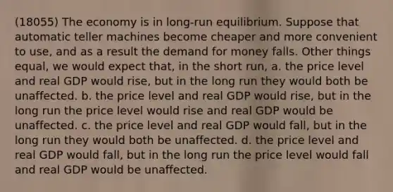 (18055) The economy is in long-run equilibrium. Suppose that automatic teller machines become cheaper and more convenient to use, and as a result the demand for money falls. Other things equal, we would expect that, in the short run, a. the price level and real GDP would rise, but in the long run they would both be unaffected. b. the price level and real GDP would rise, but in the long run the price level would rise and real GDP would be unaffected. c. the price level and real GDP would fall, but in the long run they would both be unaffected. d. the price level and real GDP would fall, but in the long run the price level would fall and real GDP would be unaffected.