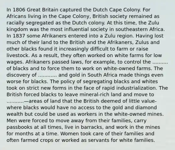 In 1806 Great Britain captured the Dutch Cape Colony. For Africans living in the Cape Colony, British society remained as racially segregated as the Dutch colony. At this time, the Zulu kingdom was the most influential society in southeastern Africa. In 1837 some Afrikaners entered into a Zulu region. Having lost much of their land to the British and the Afrikaners, Zulus and other blacks found it increasingly difficult to farm or raise livestock. As a result, they often worked on white farms for low wages. Afrikaners passed laws, for example, to control the .......... of blacks and to force them to work on white-owned farms. The discovery of ............ and gold in South Africa made things even worse for blacks. The policy of segregating blacks and whites took on strict new forms in the face of rapid industrialization. The British forced blacks to leave mineral-rich land and move to ...........—areas of land that the British deemed of little value-where blacks would have no access to the gold and diamond wealth but could be used as workers in the white-owned mines. Men were forced to move away from their families, carry passbooks at all times, live in barracks, and work in the mines for months at a time. Women took care of their families and often farmed crops or worked as servants for white families.