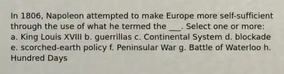 In 1806, Napoleon attempted to make Europe more self-sufficient through the use of what he termed the ___. Select one or more: a. King Louis XVIII b. guerrillas c. Continental System d. blockade e. scorched-earth policy f. Peninsular War g. Battle of Waterloo h. Hundred Days