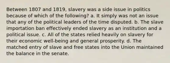 Between 1807 and 1819, slavery was a side issue in politics because of which of the following? a. It simply was not an issue that any of the political leaders of the time disputed. b. The slave importation ban effectively ended slavery as an institution and a political issue. c. All of the states relied heavily on slavery for their economic well-being and general prosperity. d. The matched entry of slave and free states into the Union maintained the balance in the senate.