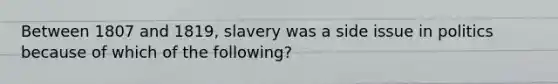 Between 1807 and 1819, slavery was a side issue in politics because of which of the following?