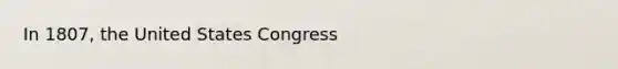 In 1807, the United States Congress