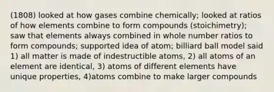 (1808) looked at how gases combine chemically; looked at ratios of how elements combine to form compounds (stoichimetry); saw that elements always combined in whole number ratios to form compounds; supported idea of atom; billiard ball model said 1) all matter is made of indestructible atoms, 2) all atoms of an element are identical, 3) atoms of different elements have unique properties, 4)atoms combine to make larger compounds