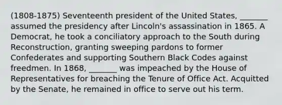 (1808-1875) Seventeenth president of the United States, _______ assumed the presidency after Lincoln's assassination in 1865. A Democrat, he took a conciliatory approach to the South during Reconstruction, granting sweeping pardons to former Confederates and supporting Southern Black Codes against freedmen. In 1868, _______ was impeached by the House of Representatives for breaching the Tenure of Office Act. Acquitted by the Senate, he remained in office to serve out his term.