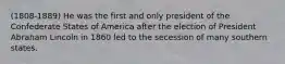 (1808-1889) He was the first and only president of the Confederate States of America after the election of President Abraham Lincoln in 1860 led to the secession of many southern states.