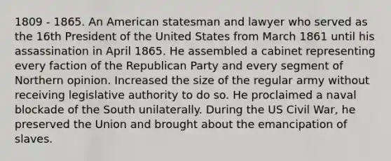 1809 - 1865. An American statesman and lawyer who served as the 16th President of the United States from March 1861 until his assassination in April 1865. He assembled a cabinet representing every faction of the Republican Party and every segment of Northern opinion. Increased the size of the regular army without receiving legislative authority to do so. He proclaimed a naval blockade of the South unilaterally. During the US Civil War, he preserved the Union and brought about the emancipation of slaves.