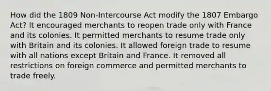 How did the 1809 Non-Intercourse Act modify the 1807 Embargo Act? It encouraged merchants to reopen trade only with France and its colonies. It permitted merchants to resume trade only with Britain and its colonies. It allowed foreign trade to resume with all nations except Britain and France. It removed all restrictions on foreign commerce and permitted merchants to trade freely.