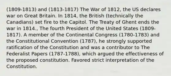 (1809-1813) and (1813-1817) The War of 1812, the US declares war on Great Britain. In 1814, the British (technically the Canadians) set fire to the Capitol. The Treaty of Ghent ends the war in 1814., The fourth President of the United States (1809-1817). A member of the Continental Congress (1780-1783) and the Constitutional Convention (1787), he strongly supported ratification of the Constitution and was a contributor to The Federalist Papers (1787-1788), which argued the effectiveness of the proposed constitution. Favored strict interpretation of the Constitution.