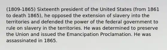 (1809-1865) Sixteenth president of the United States (from 1861 to death 1865), he opposed the extension of slavery into the territories and defended the power of the federal government to rule on slavery in the territories. He was determined to preserve the Union and issued the Emancipation Proclamation. He was assassinated in 1865.