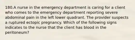 180.A nurse in the emergency department is caring for a client who comes to the emergency department reporting severe abdominal pain in the left lower quadrant. The provider suspects a ruptured ectopic pregnancy. Which of the following signs indicates to the nurse that the client has blood in the peritoneum?