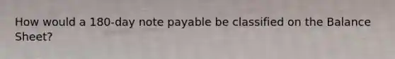 How would a 180-day note payable be classified on the Balance Sheet?