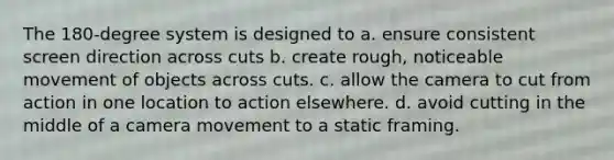 The 180-degree system is designed to a. ensure consistent screen direction across cuts b. create rough, noticeable movement of objects across cuts. c. allow the camera to cut from action in one location to action elsewhere. d. avoid cutting in the middle of a camera movement to a static framing.