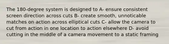 The 180-degree system is designed to A- ensure consistent screen direction across cuts B- create smooth, unnoticable matches on action across elliptical cuts C- allow the camera to cut from action in one location to action elsewhere D- avoid cutting in the middle of a camera movement to a static framing