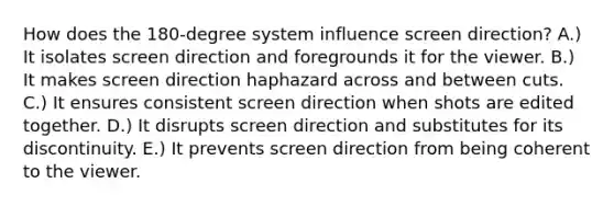 How does the 180-degree system influence screen direction? A.) It isolates screen direction and foregrounds it for the viewer. B.) It makes screen direction haphazard across and between cuts. C.) It ensures consistent screen direction when shots are edited together. D.) It disrupts screen direction and substitutes for its discontinuity. E.) It prevents screen direction from being coherent to the viewer.