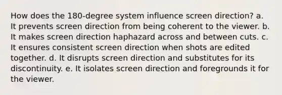 How does the 180-degree system influence screen direction? a. It prevents screen direction from being coherent to the viewer. b. It makes screen direction haphazard across and between cuts. c. It ensures consistent screen direction when shots are edited together. d. It disrupts screen direction and substitutes for its discontinuity. e. It isolates screen direction and foregrounds it for the viewer.