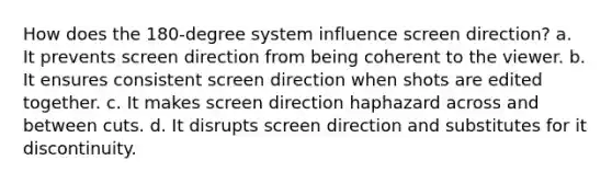 How does the 180-degree system influence screen direction? a. It prevents screen direction from being coherent to the viewer. b. It ensures consistent screen direction when shots are edited together. c. It makes screen direction haphazard across and between cuts. d. It disrupts screen direction and substitutes for it discontinuity.