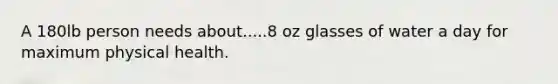 A 180lb person needs about.....8 oz glasses of water a day for maximum physical health.