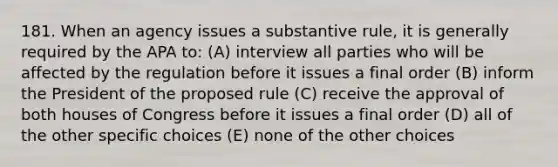 181. When an agency issues a substantive rule, it is generally required by the APA to: (A) interview all parties who will be affected by the regulation before it issues a final order (B) inform the President of the proposed rule (C) receive the approval of both houses of Congress before it issues a final order (D) all of the other specific choices (E) none of the other choices