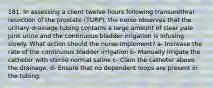 181. In assessing a client twelve hours following transurethral resection of the prostate (TURP), the nurse observes that the urinary drainage tubing contains a large amount of clear pale pink urine and the continuous bladder irrigation is infusing slowly. What action should the nurse implement? a- Increase the rate of the continuous bladder irrigation b- Manually irrigate the catheter with sterile normal saline c- Clam the catheter above the drainage. d- Ensure that no dependent loops are present in the tubing.