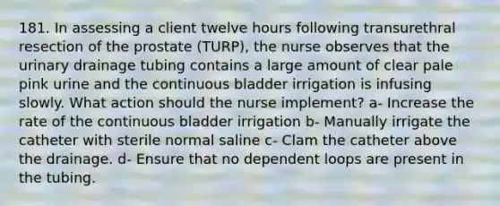 181. In assessing a client twelve hours following transurethral resection of the prostate (TURP), the nurse observes that the urinary drainage tubing contains a large amount of clear pale pink urine and the continuous bladder irrigation is infusing slowly. What action should the nurse implement? a- Increase the rate of the continuous bladder irrigation b- Manually irrigate the catheter with sterile normal saline c- Clam the catheter above the drainage. d- Ensure that no dependent loops are present in the tubing.