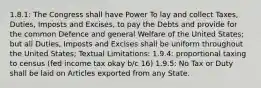 1.8.1: The Congress shall have Power To lay and collect Taxes, Duties, Imposts and Excises, to pay the Debts and provide for the common Defence and general Welfare of the United States; but all Duties, Imposts and Excises shall be uniform throughout the United States; Textual Limitations: 1.9.4: proportional taxing to census (fed income tax okay b/c 16) 1.9.5: No Tax or Duty shall be laid on Articles exported from any State.