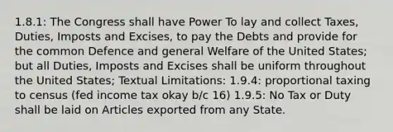 1.8.1: The Congress shall have Power To lay and collect Taxes, Duties, Imposts and Excises, to pay the Debts and provide for the common Defence and general Welfare of the United States; but all Duties, Imposts and Excises shall be uniform throughout the United States; Textual Limitations: 1.9.4: proportional taxing to census (fed income tax okay b/c 16) 1.9.5: No Tax or Duty shall be laid on Articles exported from any State.