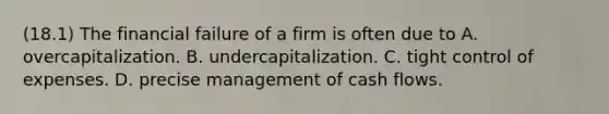 (18.1) The financial failure of a firm is often due to A. overcapitalization. B. undercapitalization. C. tight control of expenses. D. precise management of cash flows.