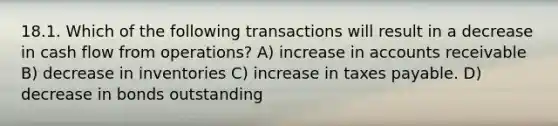 18.1. Which of the following transactions will result in a decrease in cash flow from operations? A) increase in accounts receivable B) decrease in inventories C) increase in taxes payable. D) decrease in bonds outstanding