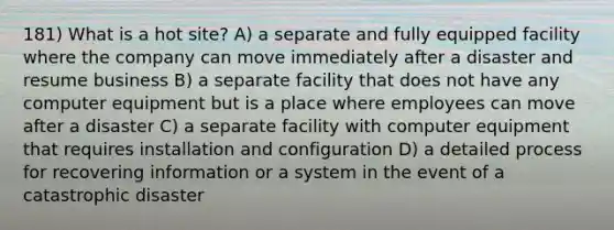 181) What is a hot site? A) a separate and fully equipped facility where the company can move immediately after a disaster and resume business B) a separate facility that does not have any computer equipment but is a place where employees can move after a disaster C) a separate facility with computer equipment that requires installation and configuration D) a detailed process for recovering information or a system in the event of a catastrophic disaster