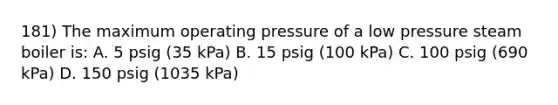 181) The maximum operating pressure of a low pressure steam boiler is: A. 5 psig (35 kPa) B. 15 psig (100 kPa) C. 100 psig (690 kPa) D. 150 psig (1035 kPa)